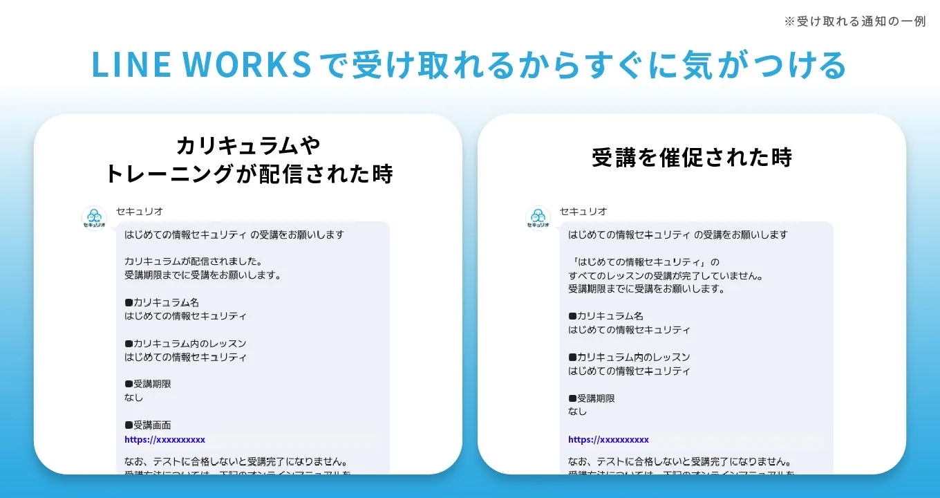 LINE WORKSで受け取れるからすぐに気がつける セキュリオ カリキュラムやトレーニングが配信された時 セキュリオ はじめての情報セキュリティの受講をお願いします カリキュラムが配信されました。 受講期限までに受講をお願いします。 ■カリキュラム名 はじめての情報セキュリティ ●カリキュラム内のレッスン はじめての情報セキュリティ ●受講期限 なし ●受講画面 https://xxxxxxXXXX なお、テストに合格しないと受講完了になりません。 セキュリオ 受講を催促された時 セキュリオ はじめての情報セキュリティの受講をお願いします 「はじめての情報セキュリティ」の すべてのレッスンの受講が完了していません。 受講期限までに受講をお願いします。 ■カリキュラム名 はじめての情報セキュリティ ■カリキュラム内のレッスン はじめての情報セキュリティ ●受講期限 なし https://xxxxxxXXXX なお、テストに合格しないと受講完了になりません。