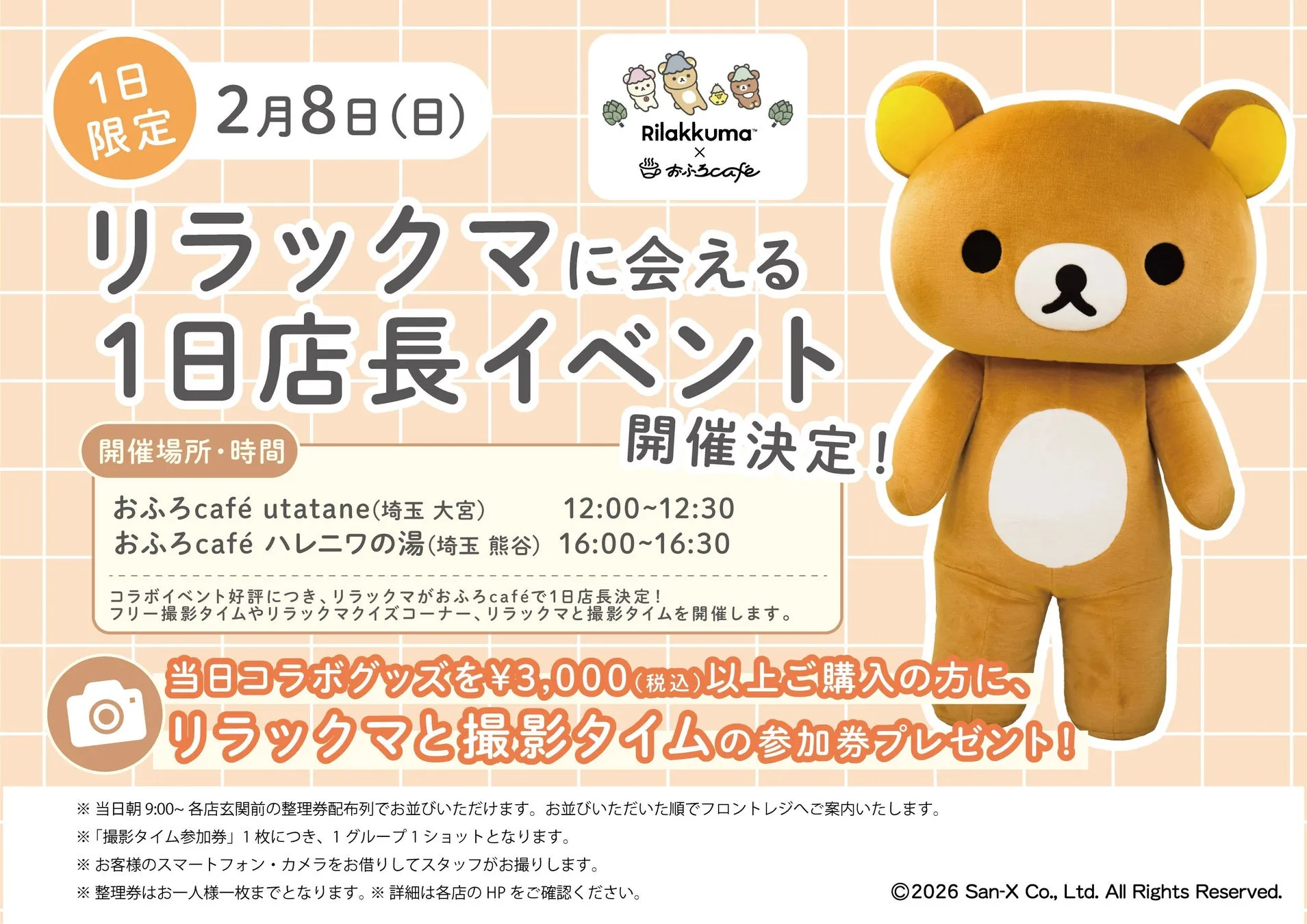 1日
限定 2月8日(日)
Rilakkuma™
X
おふろcafe
リラックマに会える
1日店長イベント
開催場所・時間
おふろcafé utatane(埼玉 大宮) 12:00~12:30
おふろcafé ハレニワの湯(埼玉 熊谷) 16:00~16:30
コラボイベント好評につき、リラックマがおふろcaféで1日店長決定!
フリー撮影タイムやリラックマクイズコーナー、リラックマと撮影タイムを開催します。
当日コラボグッズを¥3,000(税込)以上ご購入の方に、
リラックマと撮影タイムの参加券プレゼント!!
※当日朝9:00~ 各店玄関前の整理券配布列でお並びいただけます。お並びいただいた順でフロントレジへご案内いたします。
※「撮影タイム参加券」1枚につき、1グループ1ショットとなります。
※お客様のスマートフォン・カメラをお借りしてスタッフがお撮りします。
※整理券はお一人様一枚までとなります。※詳細は各店のHPをご確認ください。
2026 San-X Co., Ltd. All Rights Reserved.