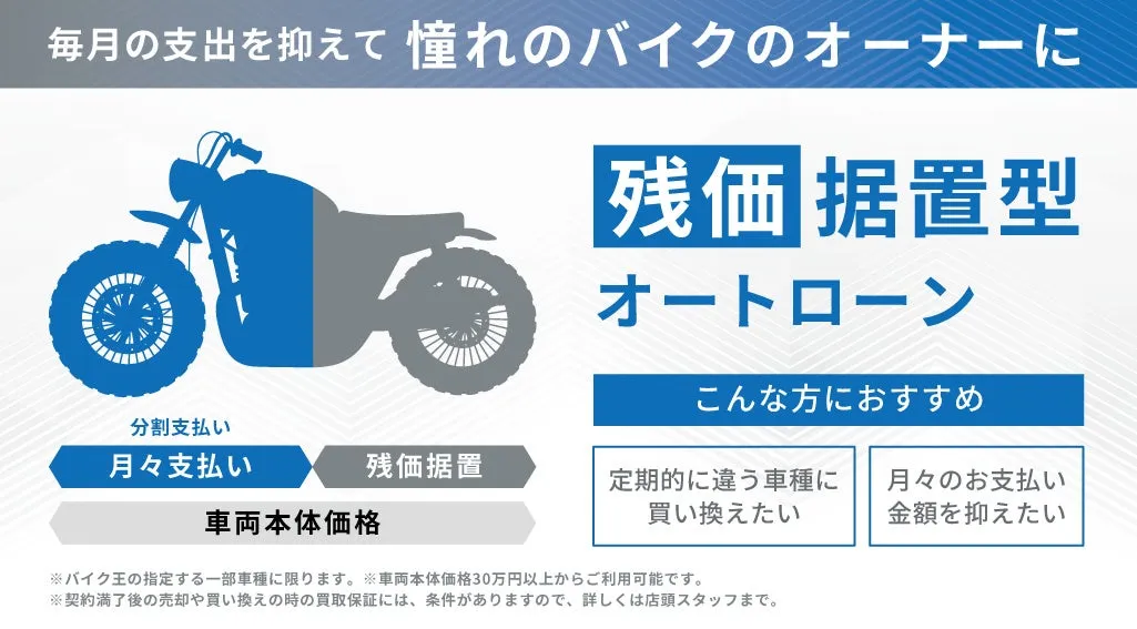 毎月の支出を抑えて 憧れのバイクのオーナーに 残価 据置型 オートローン こんな方におすすめ 分割支払い 月々支払い 残価据置 車両本体価格 定期的に違う車種に 月々のお支払い 金額を抑えたい ※バイク王の指定する一部車種に限ります。※車両本体価格30万円以上からご利用可能です。 ※契約満了後の売却や買い換えの時の買取保証には、条件がありますので、詳しくは店頭スタッフまで。